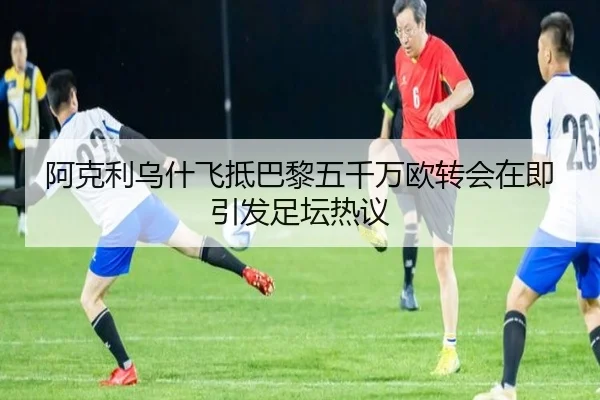 阿克利乌什飞抵巴黎五千万欧转会在即引发足坛热议